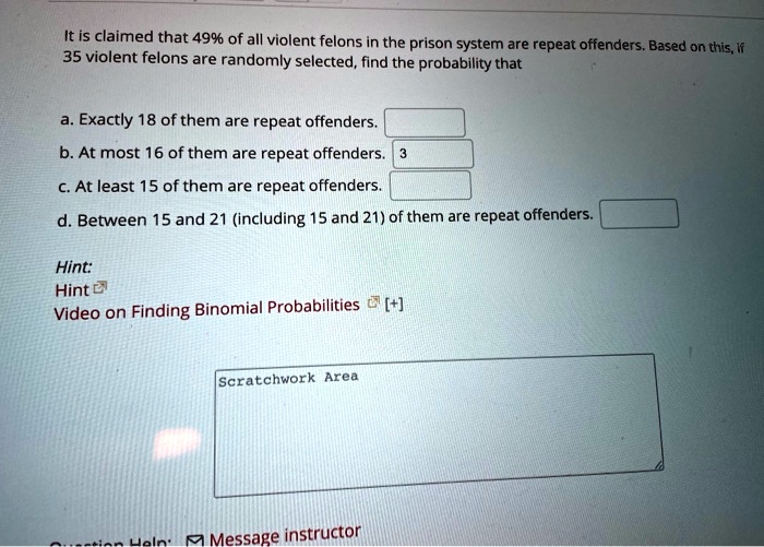 It is claimed that 49% of all violent felons in the prison system are repeat offenders. Based on this, if 35 violent felons are randomly selected, find the probability that

a. Exactly 18 of them are repeat offenders.
b. At most 16 of them are repeat offenders. 3
c. At least 15 of them are repeat offenders.
d. Between 15 and 21 (including 15 and 21) of them are repeat offenders.

Hint:
Hint
Video on Finding Binomial Probabilities [+] 

Scratchwork Area