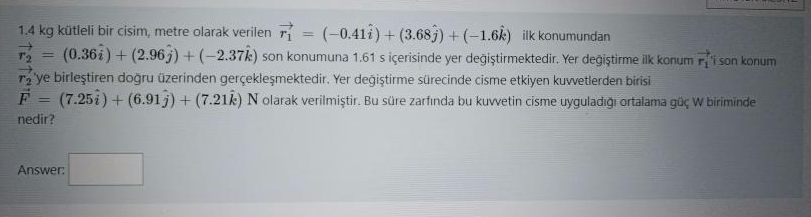 1.4 kg k<ctleli bir cisim, metre olarak verilen vecr1=(-0.41 hati)+(3.68 hatj)+(-1.6 hatk) ilk konumundan vecr2=(0.36 hati)+(2.96 hatj)+(-2.37 hatk) son konumuna 1.61 s içerisinde yer de???tirmektedir. Yer de???tirme ilk konum vecr1'i son konum vecr2'ye birle?tirilen do?ru üzerinden gerçekle?mektedir. Yer de???tirme sürecinde cisme etkiyen kuvvetlerden birisi vecF=(7.25 hati)+(6.91 hatj)+(7.21 hatk) N olarak verilmi?tir. Bu süre zarf?nda bu kuvvetin cisme uygulad??? ortalama güç W biriminde nedir?