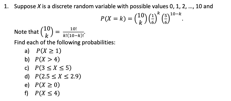 1. Suppose X is a discrete random variable with possible values 0, 1, 2, ..., 10 and
P(X = k) = (10 choose k)(1/6)^k (5/6)^(10-k).
Note that (10 choose k) = 10! / (k!(10-k)!).
Find each of the following probabilities:
a) P(X >= 1)
b) P(X > 4)
c) P(3 <= X <= 5)
d) P(2.5 <= X <= 2.9)
e) P(X >= 0)
f) P(X <= 4)