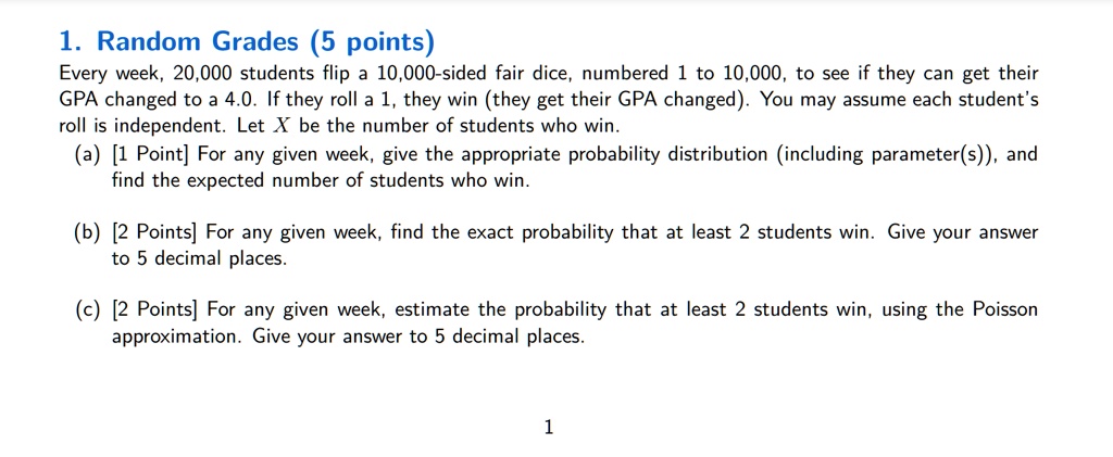 1. Random Grades (5 points)
Every week, 20,000 students flip a 10,000-sided fair dice, numbered 1 to 10,000, to see if they can get their GPA changed to a 4.0. If they roll a 1, they win (they get their GPA changed). You may assume each student's roll is independent. Let X be the number of students who win.
(a) [1 Point] For any given week, give the appropriate probability distribution (including parameter(s)), and find the expected number of students who win.
(b) [2 Points] For any given week, find the exact probability that at least 2 students win. Give your answer to 5 decimal places.
(c) [2 Points] For any given week, estimate the probability that at least 2 students win, using the Poisson approximation. Give your answer to 5 decimal places.