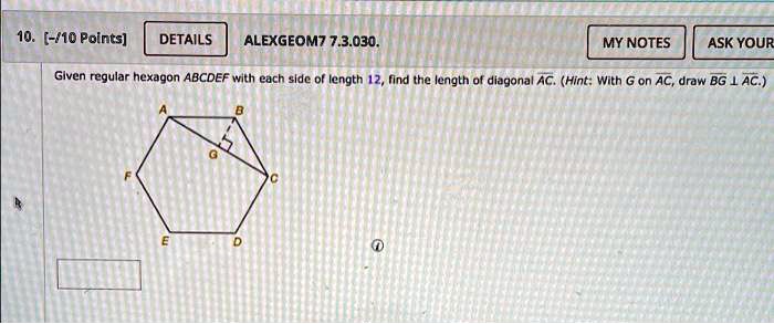 10. [-/10 Points]
DETAILS
ALEXGEOM7 7.3.030.
MY NOTES
ASK YOUR
Given regular hexagon ABCDEF with each side of length 12, find the length of diagonal AC. (Hint: With G on AC, draw BG⊥AC.)
A
B
F
C
E
D
?