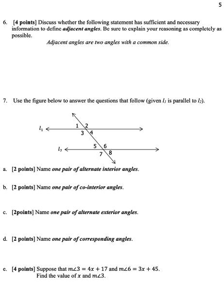 5
6. [4 points] Discuss whether the following statement has sufficient and necessary
information to define adjacent angles. Be sure to explain your reasoning as completely as
possible.
Adjacent angles are two angles with a common side.
7. Use the figure below to answer the questions that follow (given l1 is parallel to l2).
1 2
3 4
l1
5 6
l2
7 8
a. [2 points] Name one pair of alternate interior angles.
b. [2 points] Name one pair of co-interior angles.
c. [2points] Name one pair of alternate exterior angles.
d. [2 points] Name one pair of corresponding angles.
e. [4 points] Suppose that m∠3 = 4x + 17 and m∠6 = 3x + 45.
Find the value of x and m∠3.
