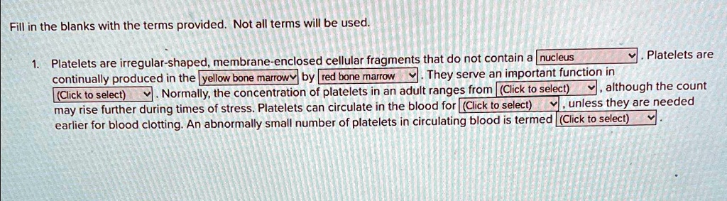 Fill in the blanks with the terms provided. Not all terms will be used.

1. Platelets are irregular-shaped, membrane-enclosed cellular fragments that do not contain a nucleus . Platelets are
continually produced in the yellow bone marrow by red bone marrow. They serve an important function in
(Click to select). Normally, the concentration of platelets in an adult ranges from (Click to select), although the count
may rise further during times of stress. Platelets can circulate in the blood for (Click to select), unless they are needed
earlier for blood clotting. An abnormally small number of platelets in circulating blood is termed (Click to select)