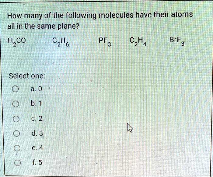 How many of the following molecules have their atoms all in the same plane?
H2CO C2H6 PF3 C2H4 BrF3
Select one:
a. 0
b. 1
c. 2
d. 3
e. 4
f. 5