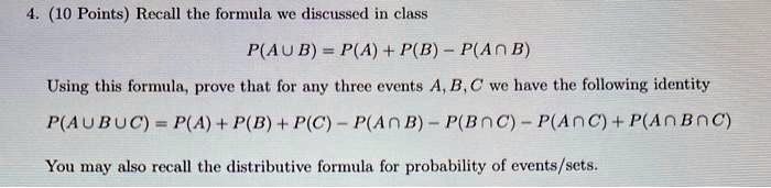 4. (10 Points) Recall the formula we discussed in class
P(A cup B) = P(A) + P(B) - P(A cap B)
Using this formula, prove that for any three events A, B, C we have the following identity
P(A cup B cup C) = P(A) + P(B) + P(C) - P(A cap B) - P(B cap C) - P(A cap C) + P(A cap B cap C)
You may also recall the distributive formula for probability of events/sets.