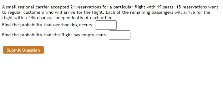 A small regional carrier accepted 21 reservations for a particular flight with 19 seats. 18 reservations went to regular customers who will arrive for the flight. Each of the remaining passengers will arrive for the flight with a 44% chance, independently of each other. Find the probability that overbooking occurs. Find the probability that the flight has empty seats. Submit Question