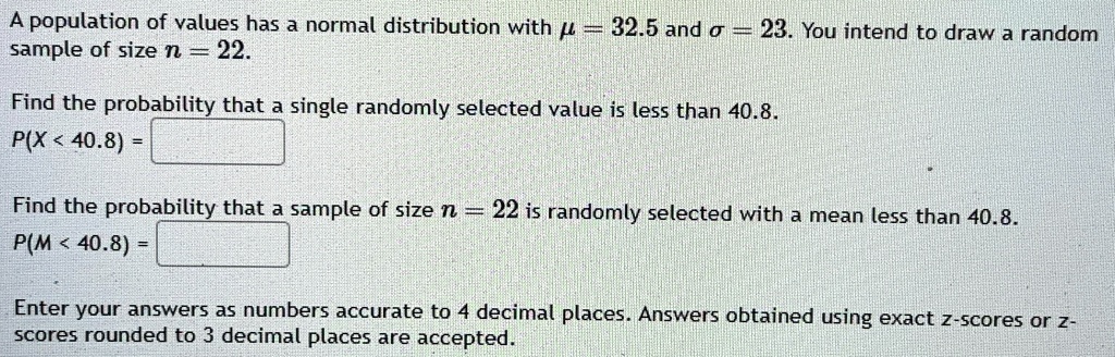 A population of values has a normal distribution with μ = 32.5 and σ = 23. You intend to draw a random sample of size n = 22.
Find the probability that a single randomly selected value is less than 40.8.
P(X < 40.8) =
Find the probability that a sample of size n = 22 is randomly selected with a mean less than 40.8.
P(M < 40.8) =
Enter your answers as numbers accurate to 4 decimal places. Answers obtained using exact z-scores or z-scores rounded to 3 decimal places are accepted.