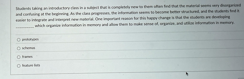 Students taking an introductory class in a subject that is completely new to them often find that the material seems very disorganized
and confusing at the beginning. As the class progresses, the information seems to become better structured, and the students find it
easier to integrate and interpret new material. One important reason for this happy change is that the students are developing
 which organize information in memory and allow them to make sense of, organize, and utilize information in memory.
O prototypes
O schemas
O frames
O feature lists