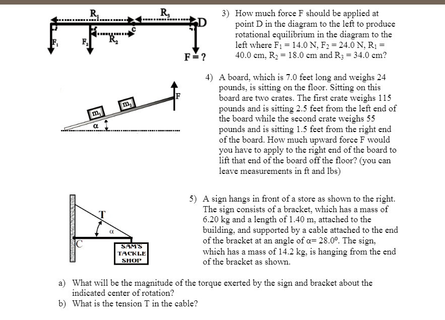 3) How much force F should be applied at point D in the diagram to the left to produce rotational equilibrium in the diagram to the left where F1 = 14.0 N, F2 = 24.0 N, R1 = 40.0 cm, R2 = 18.0 cm and R3 = 34.0 cm?

4) A board, which is 7.0 feet long and weighs 24 pounds, is sitting on the floor. Sitting on this board are two crates. The first crate weighs 115 pounds and is sitting 2.5 feet from the left end of the board while the second crate weighs 55 pounds and is sitting 1.5 feet from the right end of the board. How much upward force F would you have to apply to the right end of the board to lift that end of the board off the floor? (you can leave measurements in ft and lbs)

5) A sign hangs in front of a store as shown to the right. The sign consists of a bracket, which has a mass of 6.20 kg and a length of 1.40 m, attached to the building, and supported by a cable attached to the end of the bracket at an angle of ?= 28.0°. The sign, which has a mass of 14.2 kg, is hanging from the end of the bracket as shown.

a) What will be the magnitude of the torque exerted by the sign and bracket about the indicated center of rotation?
b) What is the tension T in the cable?