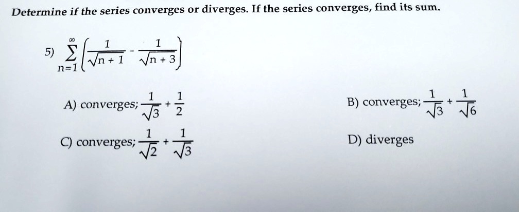 Determine if the series converges or diverges. If the series converges, find its sum.
5) sumn=1^infty left( frac1sqrtn+1 - frac1sqrtn+3 ight)
A) converges; frac1sqrt3 + frac12
B) converges; frac1sqrt3 + frac1sqrt6
C) converges; frac1sqrt2 + frac1sqrt3
D) diverges