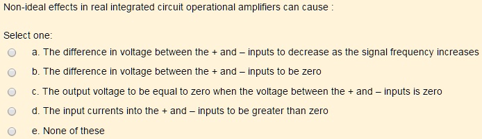 Non-ideal effects in real integrated circuit operational amplifiers can cause :
Select one:
a. The difference in voltage between the + and - inputs to decrease as the signal frequency increases
b. The difference in voltage between the + and - inputs to be zero
c. The output voltage to be equal to zero when the voltage between the + and - inputs is zero
d. The input currents into the + and - inputs to be greater than zero
e. None of these
