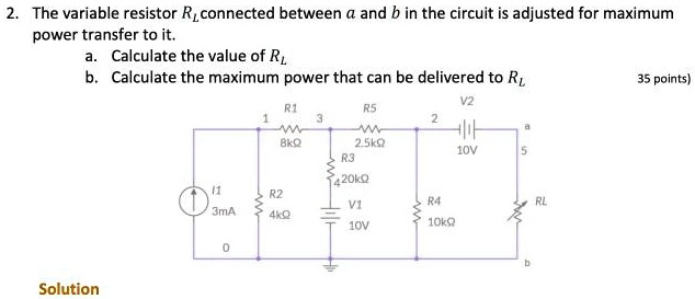 2. The variable resistor RL connected between a and b in the circuit is adjusted for maximum power transfer to it.
a. Calculate the value of RL
b. Calculate the maximum power that can be delivered to RL
35 points)
Solution