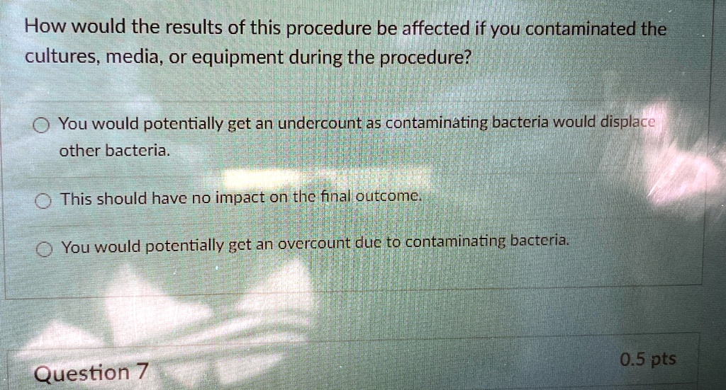 How would the results of this procedure be affected if you contaminated the
culture, media, or equipment during the procedure?
You would potentially get an undercount as contaminating bacteria would displace
other bacteria.
This should have no impact on the final outcome.
You would potentially get an overcount due to contaminating bacteria.
Question 7
0.5 pts