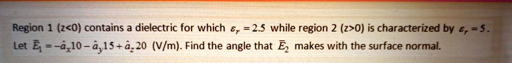 Region 1 (z<0) contains a dielectric for which epsilonr = 2.5 while region 2 (z>0) is characterized by epsilonr = 5.
Let vecE1 = -hatax 10 - hatay 15 + hataz 20 (V/m). Find the angle that vecE2 makes with the surface normal.