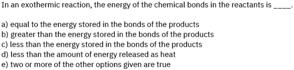 In an exothermic reaction, the energy of the chemical bonds in the reactants is .

a) equal to the energy stored in the bonds of the products
b) greater than the energy stored in the bonds of the products
c) less than the energy stored in the bonds of the products
d) less than the amount of energy released as heat
e) two or more of the other options given are true