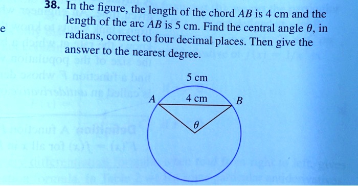 38. In the figure, the length of the chord AB is 4 cm and the length of the arc AB is 5 cm. Find the central angle heta, in radians, correct to four decimal places. Then give the answer to the nearest degree.