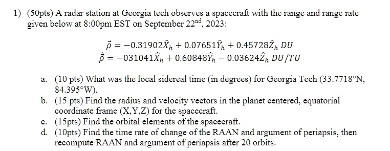 1) (50pts) A radar station at Georgia tech observes a spacecraft with the range and range rate given below at 8:00pm EST on September 22^nd, 2023:
ρ⃗ = -0.31902X̂h + 0.07651Ŷh + 0.45728Ẑh DU
ρ̇⃗̇ = -0.31041X̂h + 0.60848Ŷh - 0.03624Ẑh DU/TU
a. (10 pts) What was the local sidereal time (in degrees) for Georgia Tech (33.7718°N, 84.395°W).
b. (15 pts) Find the radius and velocity vectors in the planet centered, equatorial coordinate frame (X,Y,Z) for the spacecraft.
c. (15pts) Find the orbital elements of the spacecraft.
d. (10pts) Find the time rate of change of the RAAN and argument of periapsis, then recompute RAAN and argument of periapsis after 20 orbits.