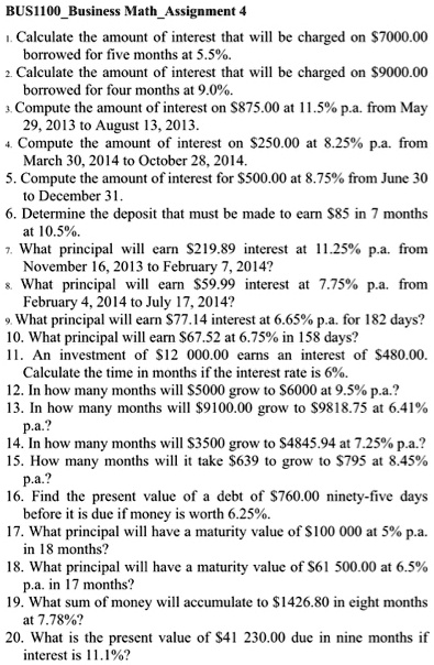 BUS1100Business MathAssignment 4
1. Calculate the amount of interest that will be charged on 7000.00 borrowed for five months at 5.5%.
2. Calculate the amount of interest that will be charged on9000.00 borrowed for four months at 9.0%.
3. Compute the amount of interest on 875.00 at 11.5% p.a. from May 29, 2013 to August 13, 2013.
4. Compute the amount of interest on250.00 at 8.25% p.a. from March 30, 2014 to October 28, 2014.
5. Compute the amount of interest for 500.00 at 8.75% from June 30 to December 31.
6. Determine the deposit that must be made to earn85 in 7 months at 10.5%.
7. What principal will earn 219.89 interest at 11.25% p.a. from November 16, 2013 to February 7, 2014?
8. What principal will earn59.99 interest at 7.75% p.a. from February 4, 2014 to July 17, 2014?
9. What principal will earn 77.14 interest at 6.65% p.a. for 182 days?
10. What principal will earn67.52 at 6.75% in 158 days?
11. An investment of 12 000.00 earns an interest of480.00. Calculate the time in months if the interest rate is 6%.
12. In how many months will 5000 grow to6000 at 9.5% p.a.?
13. In how many months will 9100.00 grow to9818.75 at 6.41% p.a.?
14. In how many months will 3500 grow to4845.94 at 7.25% p.a.?
15. How many months will it take 639 to grow to795 at 8.45% p.a.?
16. Find the present value of a debt of 760.00 ninety-five days before it is due if money is worth 6.25%.
17. What principal will have a maturity value of100 000 at 5% p.a. in 18 months?
18. What principal will have a maturity value of 61 500.00 at 6.5% p.a. in 17 months?
19. What sum of money will accumulate to1426.80 in eight months at 7.78%?
20. What is the present value of 41 230.00 due in nine months if interest is 11.1%?