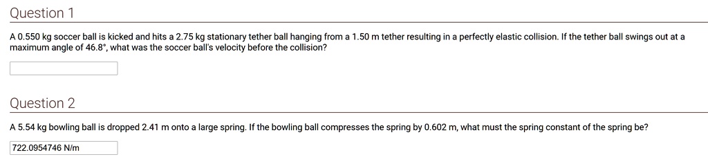 Question 1
A 0.550 kg soccer ball is kicked and hits a 2.75 kg stationary tether ball hanging from a 1.50 m tether resulting in a perfectly elastic collision. If the tether ball swings out at a maximum angle of 46.8°, what was the soccer ball's velocity before the collision?

Question 2
A 5.54 kg bowling ball is dropped 2.41 m onto a large spring. If the bowling ball compresses the spring by 0.602 m, what must the spring constant of the spring be?
722.0954746 N/m