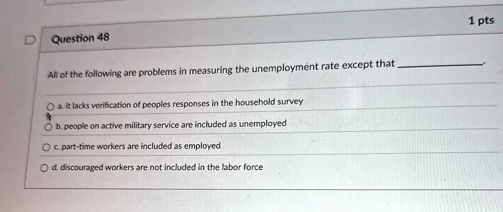 Question 48
All of the following are problems in measuring the unemployment rate except that .
a. it lacks verification of peoples responses in the household survey
b. people on active military service are included as unemployed
c. part-time workers are included as employed
d. discouraged workers are not included in the labor force