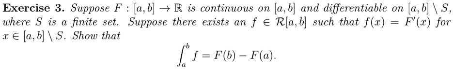 Exercise 3. Suppose F: [a, b] →ℝ is continuous on [a, b] and differentiable on [a, b] ∖ S, where S is a finite set. Suppose there exists an f ∈ℛ[a, b] such that f(x) = F'(x) for x ∈ [a, b] ∖ S. Show that 
    ^b f = F(b) - F(a).
