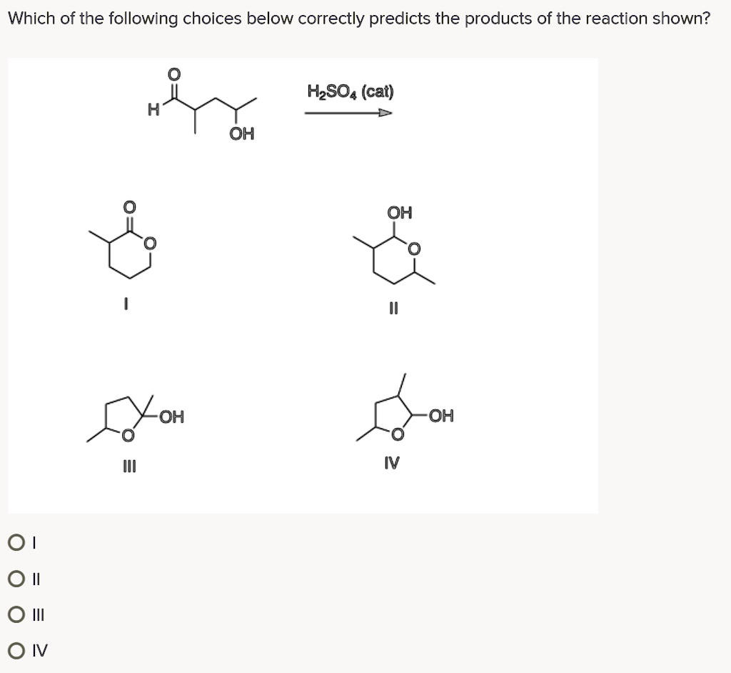Which of the following choices below correctly predicts the products of the reaction shown?
H2SO4 (cat)
H
O
OH
I
OH
O
II
OH
O
III
OH
O
IV
I
II
III
IV