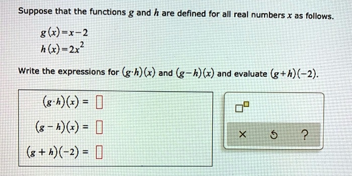 Suppose that the functions g and h are defined for all real numbers x as follows.
g(x) = x - 2
h(x) = 2x^2
Write the expressions for (g · h)(x) and (g - h)(x) and evaluate (g + h)(-2).
(g · h)(x) = 
(g - h)(x) = 
(g + h)(-2) = 