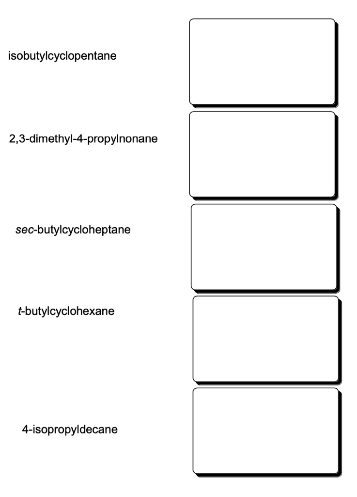 isobutylcyclopentane
2,3-dimethyl-4-propylnonane
sec-butylcycloheptane
t-butylcyclohexane
4-isopropyldecane