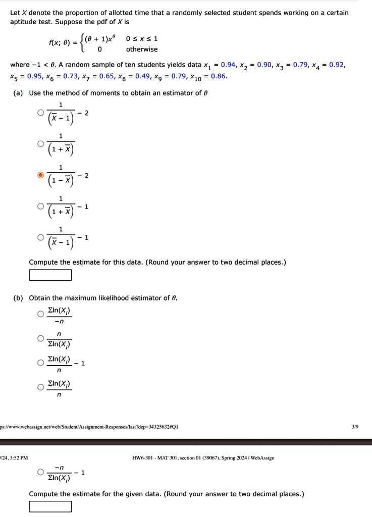 Let X denote the proportion of allotted time that a randomly selected student spends working on a certain aptitude test. Suppose the pdf of X is
f(x; θ) =  (θ+ 1)x^θ     0 ≤x ≤1
 0     otherwise 
where -1 < θ. A random sample of ten students yields data x? = 0.94, x? = 0.90, x? = 0.79, x? = 0.92, x? = 0.95, x? = 0.73, x? = 0.65, x? = 0.49, x? = 0.79, x?? = 0.86.
(a) Use the method of moments to obtain an estimator of θ(1)/(X̅ - 1) - 2
(1)/(1 + X̅)
(1)/(1 - X̅) - 2
(1)/(1 + X̅) - 1
(1)/(X̅ - 1) - 1
Compute the estimate for this data. (Round your answer to two decimal places.)
(b) Obtain the maximum likelihood estimator of θ.
(∑ln(xi))/(-n)
(∑ln(xi))/(n)
(∑ln(xi))/(n) - 1
(∑ln(xi))/(n)
(-n)/(∑ln(xi)) - 1
Compute the estimate for the given data. (Round your answer to two decimal places.)