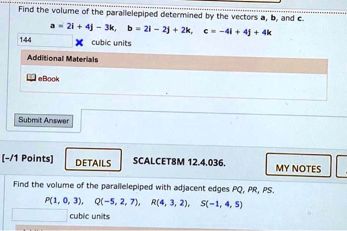 Find the volume of the parallelepiped determined by the vectors a, b, and c.
a = 2i + 4j - 3k, b = 2i - 2j + 2k, c = -4i + 4j + 4k
144 cubic units
Find the volume of the parallelepiped with adjacent edges PQ, PR, PS.
P(1, 0, 3), Q(-5, 2, 7), R(4, 3, 2), S(-1, 4, 5)
cubic units