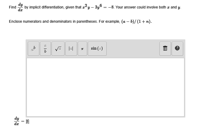 Find fracdydx by implicit differentiation, given that x^2y - 3y^6 = -8. Your answer could involve both x and y.
Enclose numerators and denominators in parentheses. For example, (a - b)/(1 + n).