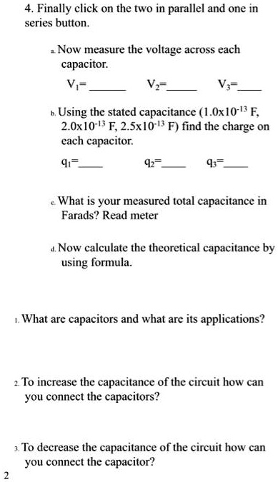 4. Finally click on the two in parallel and one in
series button.
a. Now measure the voltage across each
capacitor.
V?=
V?=
V?=
b. Using the stated capacitance (1.0x10?¹³ F,
2.0x10?¹³ F, 2.5x10?¹³ F) find the charge on
each capacitor.
q?=
q?=
q?=
c. What is your measured total capacitance in
Farads? Read meter
d. Now calculate the theoretical capacitance by
using formula.
1. What are capacitors and what are its applications?
2. To increase the capacitance of the circuit how can
you connect the capacitors?
3. To decrease the capacitance of the circuit how can
you connect the capacitor?
