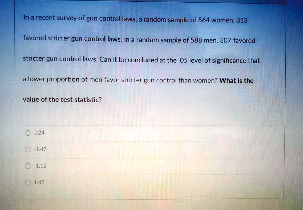 In a recent survey of gun control laws, a random sample of 564 women, 313 favored stricter gun control laws. In a random sample of 588 men, 307 favored stricter gun control laws. Can it be concluded at the .05 level of significance that a lower proportion of men favor stricter gun control than women? What is the value of the test statistic?
0.24
-1.47
-1.12
1.47