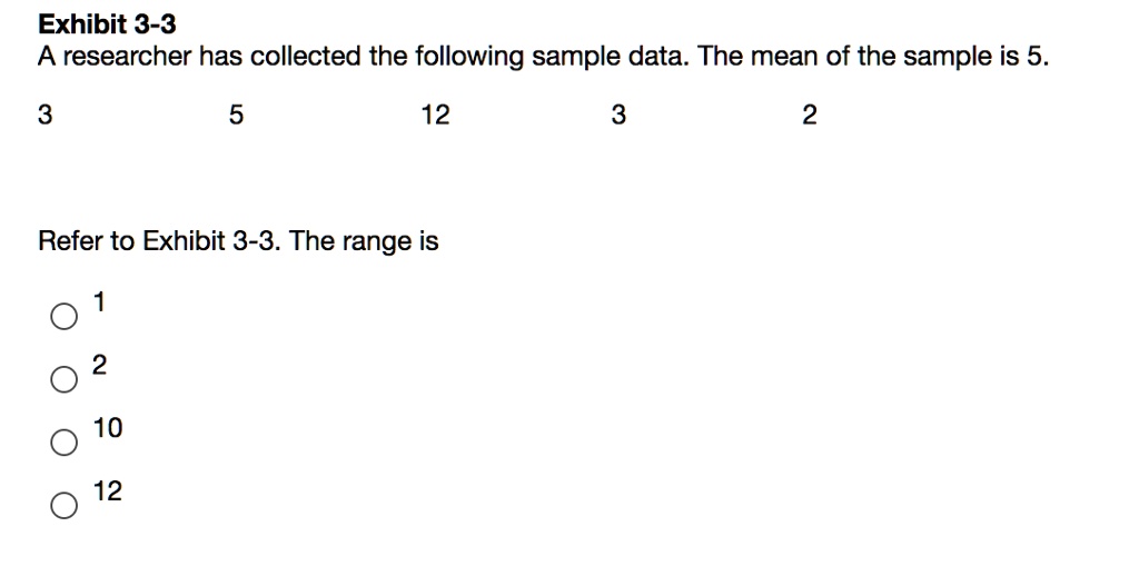 A researcher has collected the following sample data. The mean of the sample is 5.
3 5 12 3 2
Refer to Exhibit 3-3. The range is
1
2
10
12