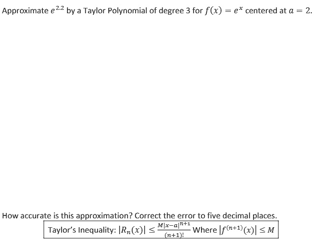 Approximate e^2.2 by a Taylor Polynomial of degree 3 for f(x) = e^x centered at a = 2.
How accurate is this approximation? Correct the error to five decimal places.
Taylor's Inequality: |Rn(x)| ? (M|x-a|^(n+1)) / (n+1)! Where |f^(n+1)(x)| ? M