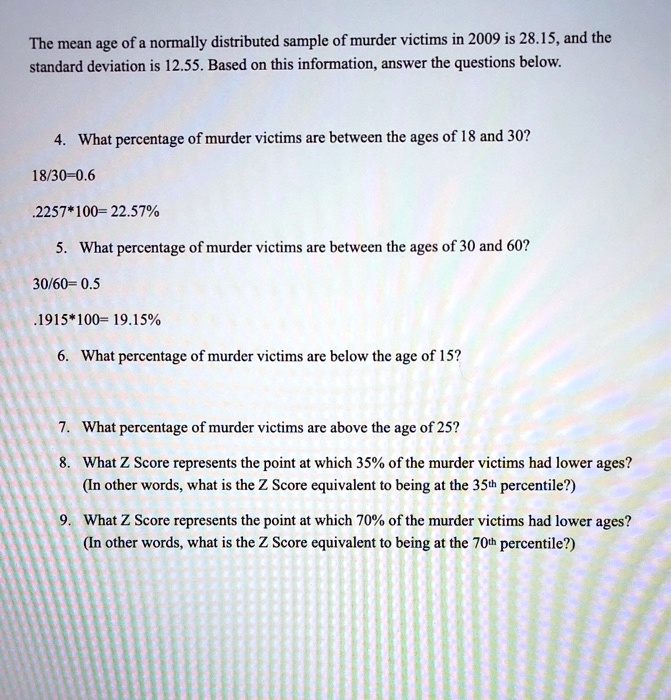 The mean age of a normally distributed sample of murder victims in 2009 is 28.15, and the standard deviation is 12.55. Based on this information, answer the questions below.

4. What percentage of murder victims are between the ages of 18 and 30?
18/30= 0.6
.2257*100= 22.57%

5. What percentage of murder victims are between the ages of 30 and 60?
30/60= 0.5
.1915*100= 19.15%

6. What percentage of murder victims are below the age of 15?

7. What percentage of murder victims are above the age of 25?

8. What Z Score represents the point at which 35% of the murder victims had lower ages?
(In other words, what is the Z Score equivalent to being at the 35th percentile?)

9. What Z Score represents the point at which 70% of the murder victims had lower ages?
(In other words, what is the Z Score equivalent to being at the 70th percentile?)