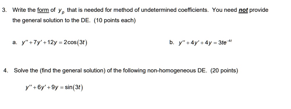 3. Write the form of yp that is needed for method of undetermined coefficients. You need not provide the general solution to the DE. (10 points each)

a. y” + 7y' + 12y = 2cos(3t)
b. y” + 4y' + 4y = 3te^-4t

4. Solve the (find the general solution) of the following non-homogeneous DE. (20 points)

y” + 6y' + 9y = sin(3t)
