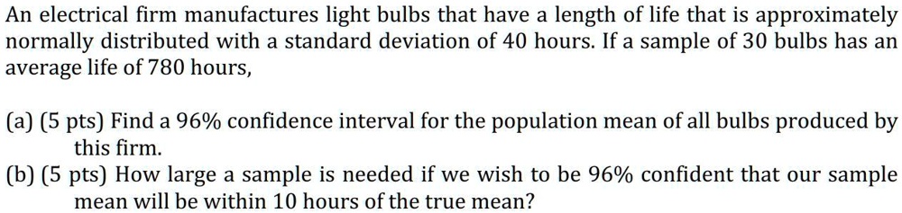 An electrical firm manufactures light bulbs that have a length of life that is approximately
normally distributed with a standard deviation of 40 hours. If a sample of 30 bulbs has an
average life of 780 hours,

(a) (5 pts) Find a 96% confidence interval for the population mean of all bulbs produced by
this firm.
(b) (5 pts) How large a sample is needed if we wish to be 96% confident that our sample
mean will be within 10 hours of the true mean?