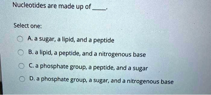 Nucleotides are made up of .
Select one:
A. a sugar, a lipid, and a peptide
B. a lipid, a peptide, and a nitrogenous base
C. a phosphate group, a peptide, and a sugar
D. a phosphate group, a sugar, and a nitrogenous base