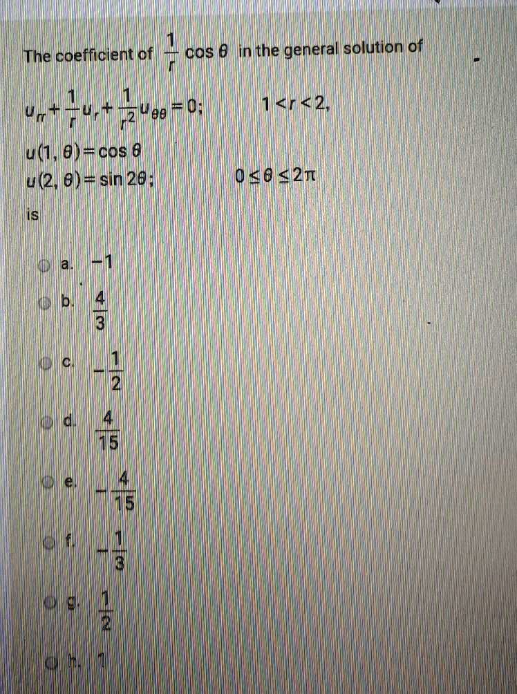 The coefficient of 1/r cos ? in the general solution of urr + 1/r ur + 1/r^2 u?? = 0; 1 < r < 2, u(1, ?) = cos ? u(2, ?) = sin 2?; 0 ? ? ? 2? is a. -1 b. 4/3 c. -1/2 d. 4/15 e. -4/15 f. -1/3 g. 1/2 h. 1
