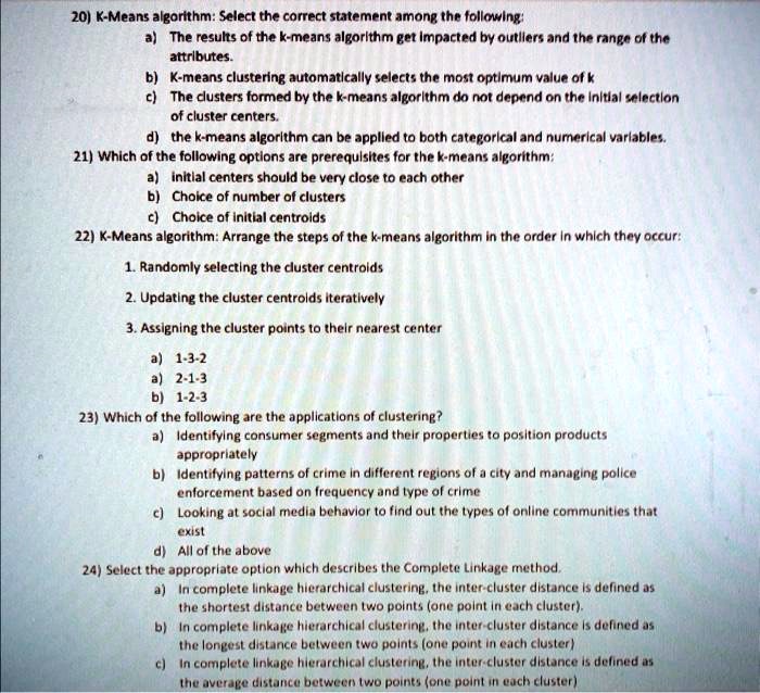 20) K-Means algorithm: Select the correct statement among the following:
a) The results of the k-means algorithm get impacted by outliers and the range of the attributes.
b) K-means clustering automatically selects the most optimum value of k
c) The clusters formed by the k-means algorithm do not depend on the initial selection of cluster centers.
d) the k-means algorithm can be applied to both categorical and numerical variables.
21) Which of the following options are prerequisites for the k-means algorithm:
a) initial centers should be very close to each other
b) Choice of number of clusters
c) Choice of initial centroids
22) K-Means algorithm: Arrange the steps of the k-means algorithm in the order in which they occur:
1. Randomly selecting the cluster centroids
2. Updating the cluster centroids iteratively
3. Assigning the cluster points to their nearest center
a) 1-3-2
a) 2-1-3
b) 1-2-3
23) Which of the following are the applications of clustering?
a) Identifying consumer segments and their properties to position products appropriately
b) Identifying patterns of crime in different regions of a city and managing police enforcement based on frequency and type of crime
c) Looking at social media behavior to find out the types of online communities that exist
d) All of the above
24) Select the appropriate option which describes the Complete Linkage method.
a) In complete linkage hierarchical clustering, the inter-cluster distance is defined as the shortest distance between two points (one point in each cluster).
b) In complete linkage hierarchical clustering, the inter-cluster distance is defined as the longest distance between two points (one point in each cluster)
c) In complete linkage hierarchical clustering, the inter-cluster distance is defined as the average distance between two points (one point in each cluster)