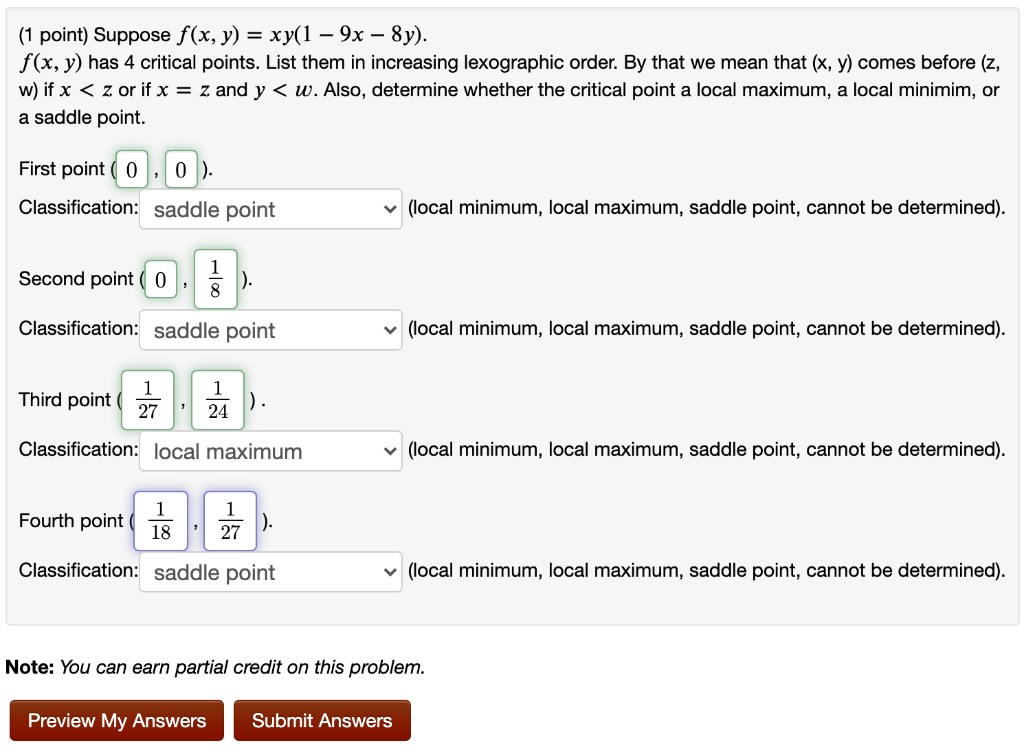 (1 point) Suppose f(x, y) = xy(1 - 9x - 8y).
f(x, y) has 4 critical points. List them in increasing lexographic order. By that we mean that (x, y) comes before (z, w) if x < z or if x = z and y < w. Also, determine whether the critical point a local maximum, a local minimim, or a saddle point.

First point ( 0 , 0 ).
Classification: saddle point (local minimum, local maximum, saddle point, cannot be determined).

Second point ( 0 , 1/8 ).
Classification: saddle point (local minimum, local maximum, saddle point, cannot be determined).

Third point ( 1/27 , 1/24 ).
Classification: local maximum (local minimum, local maximum, saddle point, cannot be determined).

Fourth point ( 1/18 , 1/27 ).
Classification: saddle point (local minimum, local maximum, saddle point, cannot be determined).

Note: You can earn partial credit on this problem.