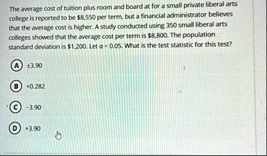the average cost of tuition plus room and board at for a small private liberal arts college is reported to be 8550 per term but a financial administrator believes that the average cost is hi 31577