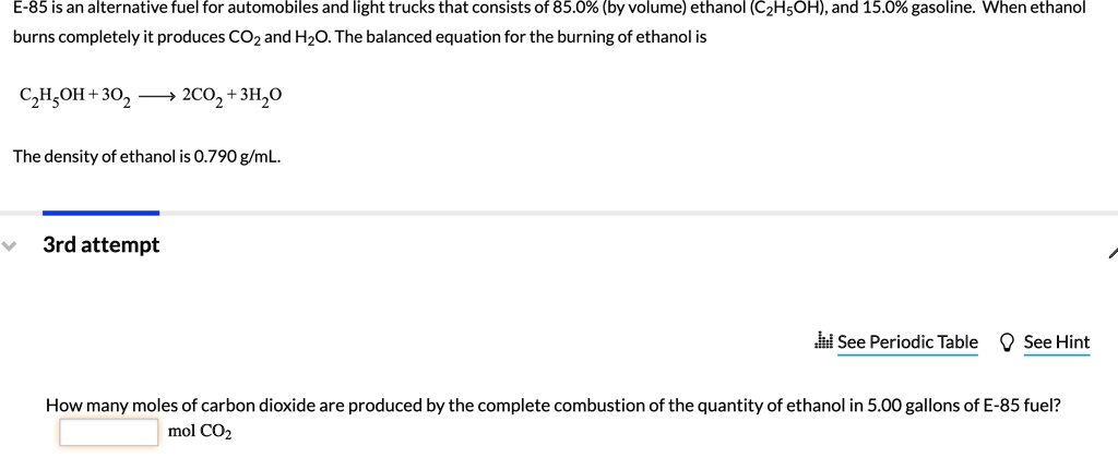 E-85 is an alternative fuel for automobiles and light trucks that consists of 85.0% (by volume) ethanol (C2H5OH), and 15.0% gasoline. When ethanol burns completely it produces CO2 and H2O. The balanced equation for the burning of ethanol is

C2H5OH + 3O2 ? 2CO2 + 3H2O

The density of ethanol is 0.790 g/mL.

How many moles of carbon dioxide are produced by the complete combustion of the quantity of ethanol in 5.00 gallons of E-85 fuel?
mol CO2