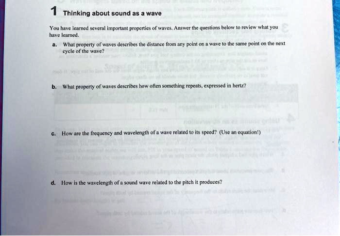 1 Thinking about sound as a wave
You have learned several important properties of waves. Answer the questions below to review what you
have learned.
a. What property of waves describes the distance from any point on a wave to the same point on the next
cycle of the wave?
b. What property of waves describes how often something repeats, expressed in hertz?
c. How are the frequency and wavelength of a wave related to its speed? (Use an equation!)
d. How is the wavelength of a sound wave related to the pitch it produces?
