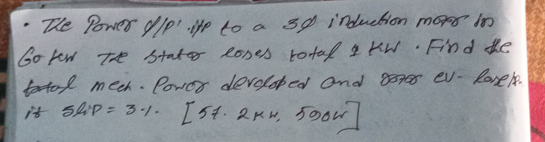 - The Power Ulp' up to a 3 d induction maso in Go ker The stator coses total 1 kw. Find the tatal mech. Poror deroloped and boro eV-losets. if ship =3 %[57 · 2  km, 590  W]