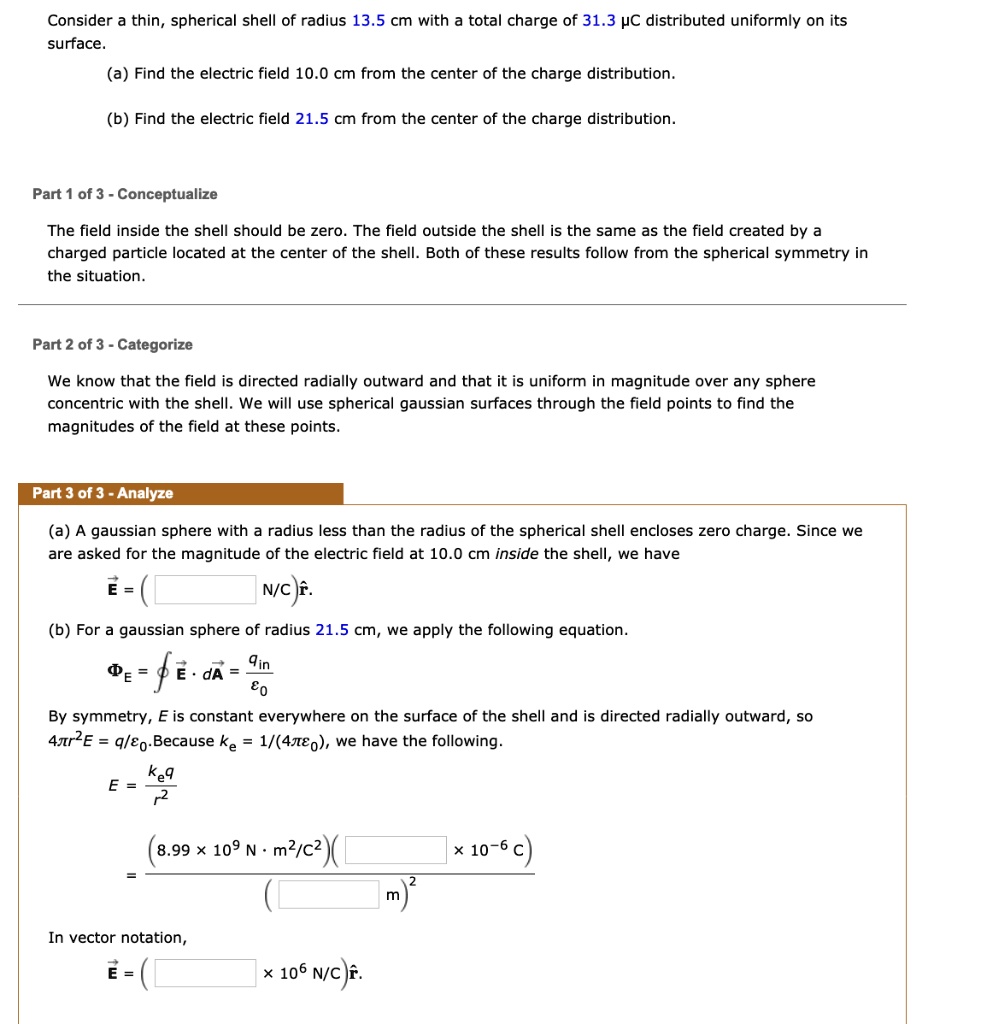 Consider a thin, spherical shell of radius 13.5 cm with a total charge of 31.3 µC distributed uniformly on its surface.
(a) Find the electric field 10.0 cm from the center of the charge distribution.
(b) Find the electric field 21.5 cm from the center of the charge distribution.
The field inside the shell should be zero. The field outside the shell is the same as the field created by a charged particle located at the center of the shell. Both of these results follow from the spherical symmetry in the situation.
We know that the field is directed radially outward and that it is uniform in magnitude over any sphere concentric with the shell. We will use spherical gaussian surfaces through the field points to find the magnitudes of the field at these points.
(a) A gaussian sphere with a radius less than the radius of the spherical shell encloses zero charge. Since we are asked for the magnitude of the electric field at 10.0 cm inside the shell, we have
?E = ( N/C)r?.
(b) For a gaussian sphere of radius 21.5 cm, we apply the following equation.
?E = ? ?E · d?A = qin / ?0
By symmetry, E is constant everywhere on the surface of the shell and is directed radially outward, so 4?r^2E = q/?0. Because ke = 1/(4??0), we have the following.
E = keq / r^2
= (8.99 × 10^9 N · m^2/C^2)( × 10^-6 C) / ( m)^2
In vector notation,
?E = ( × 10^6 N/C)r?.