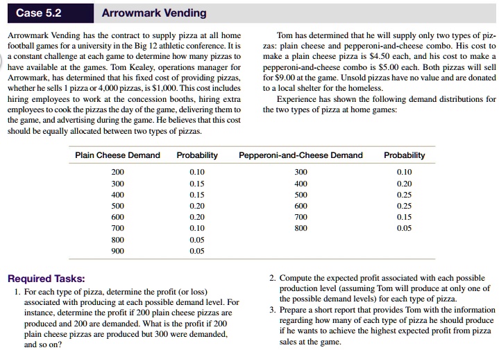 Case 5.2 Arrowmark Vending
Arrowmark Vending has the contract to supply pizza at all home football games for a university in the Big 12 athletic conference. It is a constant challenge at each game to determine how many pizzas to have available at the games. Tom Kealey, operations manager for Arrowmark, has determined that his fixed cost of providing pizzas, whether he sells 1 pizza or 4,000 pizzas, is 1,000. This cost includes hiring employees to work at the concession booths, hiring extra employees to cook the pizzas the day of the game, delivering them to the game, and advertising during the game. He believes that this cost should be equally allocated between two types of pizzas.

Tom has determined that he will supply only two types of pizzas: plain cheese and pepperoni-and-cheese combo. His cost to make a plain cheese pizza is4.50 each, and his cost to make a pepperoni-and-cheese combo is 5.00 each. Both pizzas will sell for9.00 at the game. Unsold pizzas have no value and are donated to a local shelter for the homeless.
Experience has shown the following demand distributions for the two types of pizza at home games:

Plain Cheese Demand | Probability | Pepperoni-and-Cheese Demand | Probability
200 | 0.10 | 300 | 0.10
300 | 0.15 | 400 | 0.20
400 | 0.15 | 500 | 0.25
500 | 0.20 | 600 | 0.25
600 | 0.20 | 700 | 0.15
700 | 0.10 | 800 | 0.05
800 | 0.05
900 | 0.05

Required Tasks:
1. For each type of pizza, determine the profit (or loss) associated with producing at each possible demand level. For instance, determine the profit if 200 plain cheese pizzas are produced and 200 are demanded. What is the profit if 200 plain cheese pizzas are produced but 300 were demanded, and so on?
2. Compute the expected profit associated with each possible production level (assuming Tom will produce at only one of the possible demand levels) for each type of pizza.
3. Prepare a short report that provides Tom with the information regarding how many of each type of pizza he should produce if he wants to achieve the highest expected profit from pizza sales at the game.