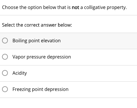 Choose the option below that is not a colligative property.
Select the correct answer below:
Boiling point elevation
Vapor pressure depression
Acidity
Freezing point depression