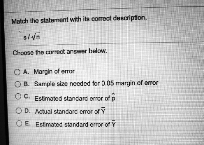 Match the statement with its correct description.
s / ??n
Choose the correct answer below.
A. Margin of error
B. Sample size needed for 0.05 margin of error
C. Estimated standard error of ??
D. Actual standard error of Y?
E. Estimated standard error of Y?